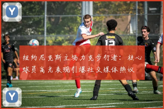 纽约尼克斯主场力克步行者：核心球员高光表现引爆社交媒体热议