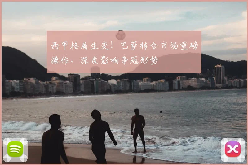 西甲格局生变！巴萨转会市场重磅操作，深度影响争冠形势