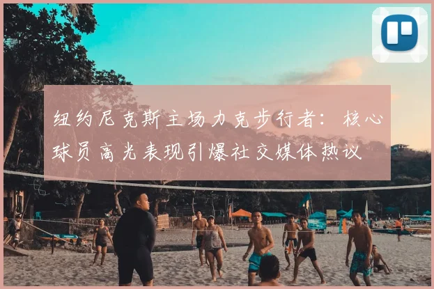 纽约尼克斯主场力克步行者：核心球员高光表现引爆社交媒体热议