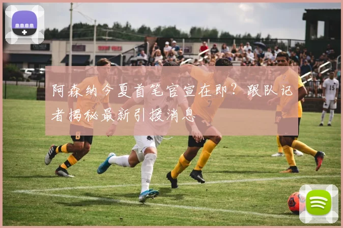 阿森纳今夏首笔官宣在即？跟队记者揭秘最新引援消息