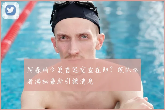 阿森纳今夏首笔官宣在即？跟队记者揭秘最新引援消息